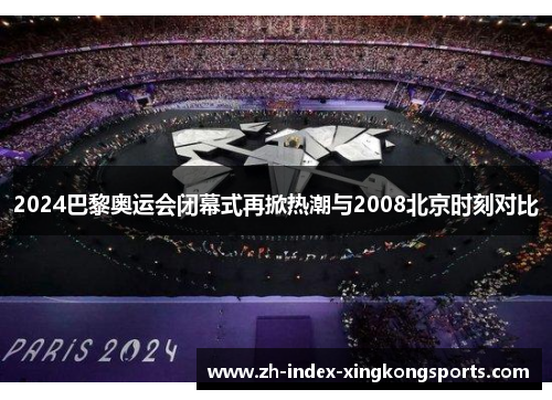 2024巴黎奥运会闭幕式再掀热潮与2008北京时刻对比
